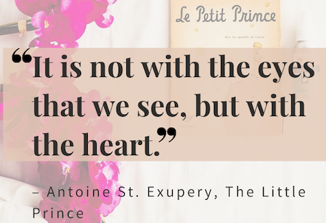 It is not with the eyes that we see, but with the heart. – Antoine St. Exupery, The Little Prince